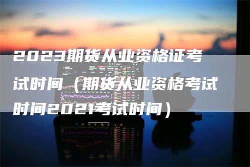 2023期货从业资格证考试时间（期货从业资格考试时间2021考试时间）