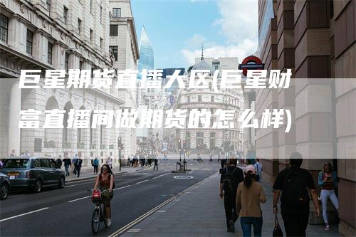 巨星期货直播大区(巨星财富直播间做期货的怎么样)