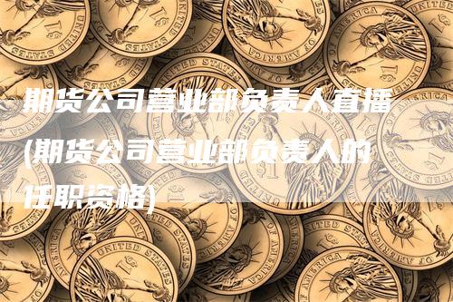 期货公司营业部负责人直播(期货公司营业部负责人的任职资格)