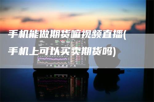 手机能做期货嘛视频直播(手机上可以买卖期货吗)