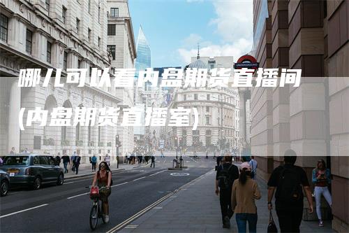 哪儿可以看内盘期货直播间(内盘期货直播室)