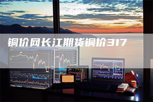 铜价网长江期货铜价317