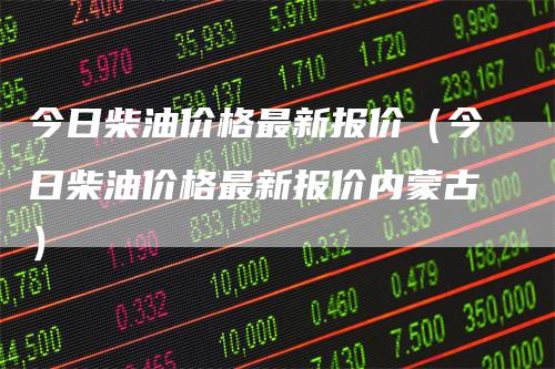 今日柴油价格最新报价（今日柴油价格最新报价内蒙古）