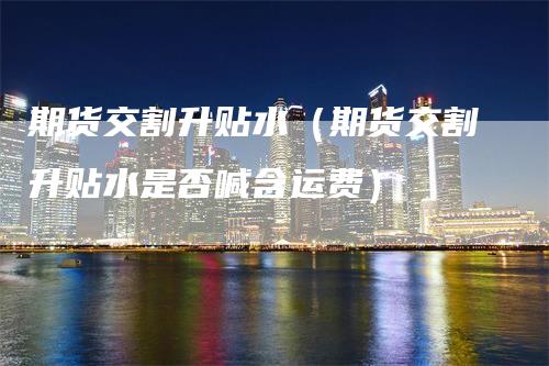 期货交割升贴水（期货交割升贴水是否喊含运费）