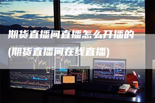期货直播间直播怎么开播的(期货直播间在线直播)