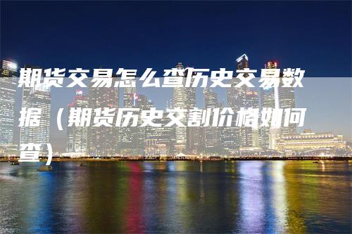 期货交易怎么查历史交易数据（期货历史交割价格如何查）