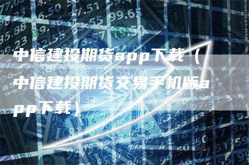 中信建投期货app下载（中信建投期货交易手机版app下载）