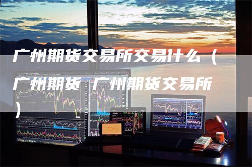 广州期货交易所交易什么（广州期货 广州期货交易所）