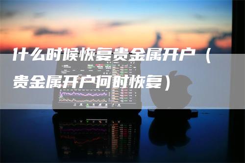 什么时候恢复贵金属开户（贵金属开户何时恢复）