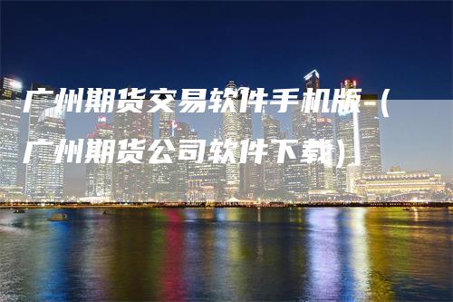 广州期货交易软件手机版（广州期货公司软件下载）