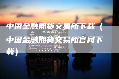 中国金融期货交易所下载（中国金融期货交易所官网下载）