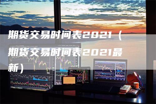期货交易时间表2021（期货交易时间表2021最新）
