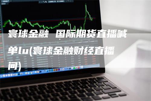 寰球金融 国际期货直播喊单lu(寰球金融财经直播间)