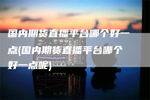 国内期货直播平台哪个好一点(国内期货直播平台哪个好一点呢)