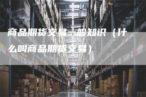 商品期货交易一般知识（什么叫商品期货交易）