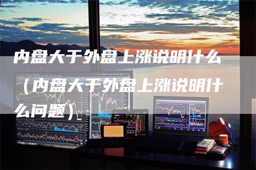 内盘大于外盘上涨说明什么（内盘大于外盘上涨说明什么问题）