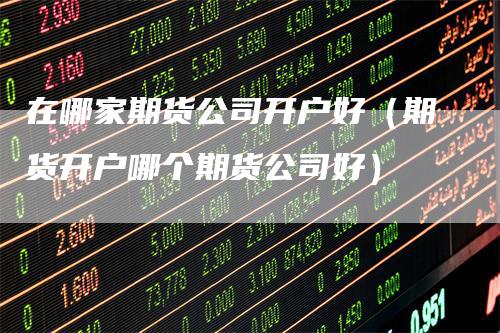 在哪家期货公司开户好（期货开户哪个期货公司好）