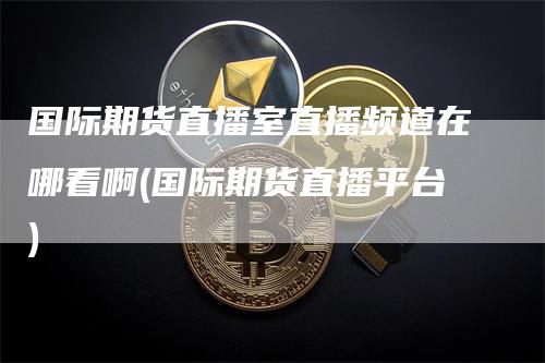 国际期货直播室直播频道在哪看啊(国际期货直播平台)