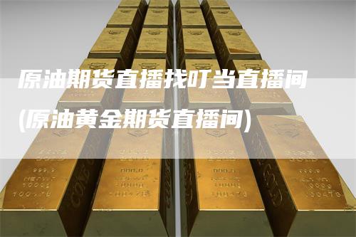 原油期货直播找叮当直播间(原油黄金期货直播间)