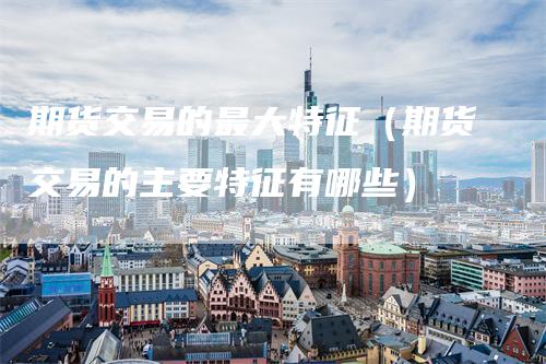 期货交易的最大特征（期货交易的主要特征有哪些）