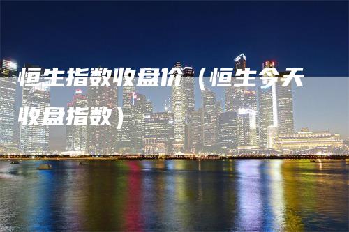 恒生指数收盘价（恒生今天收盘指数）