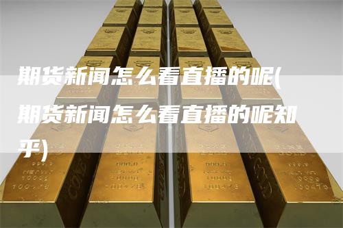 期货新闻怎么看直播的呢(期货新闻怎么看直播的呢知乎)
