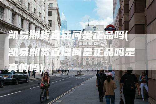 凯易期货直播间是正品吗(凯易期货直播间是正品吗是真的吗)