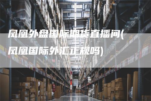 凤凰外盘国际期货直播间(凤凰国际外汇正规吗)