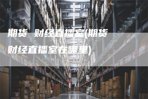 期货 财经直播室(期货 财经直播室在哪里)