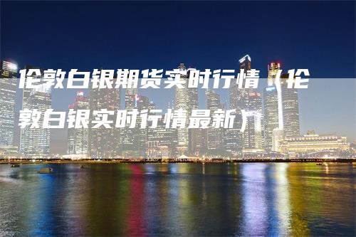 伦敦白银期货实时行情（伦敦白银实时行情最新）