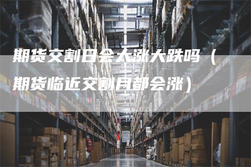 期货交割日会大涨大跌吗（期货临近交割月都会涨）