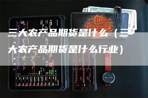 三大农产品期货是什么（三大农产品期货是什么行业）