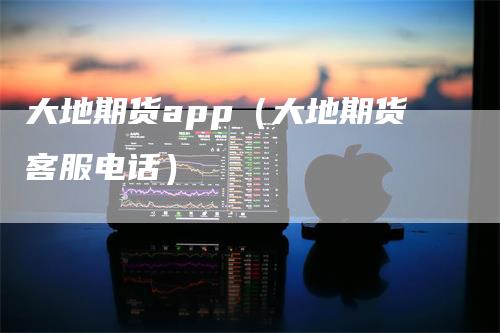 大地期货app（大地期货客服电话）