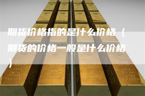 期货价格指的是什么价格（期货的价格一般是什么价格）