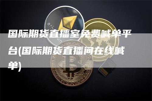 国际期货直播室免费喊单平台(国际期货直播间在线喊单)
