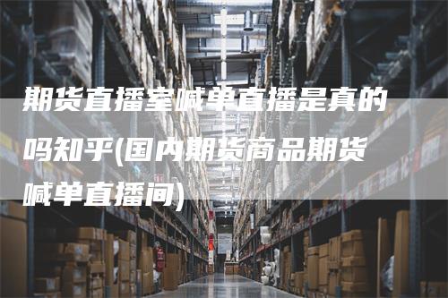 期货直播室喊单直播是真的吗知乎(国内期货商品期货喊单直播间)