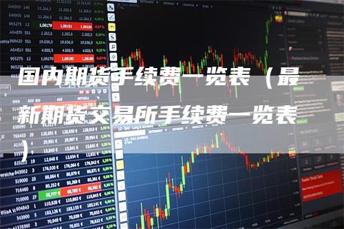 国内期货手续费一览表（最新期货交易所手续费一览表）
