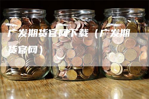 广发期货官网下载（广发期货官网）