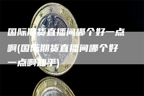 国际期货直播间哪个好一点啊(国际期货直播间哪个好一点啊知乎)