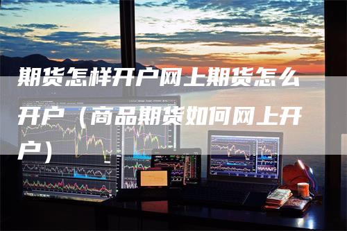 期货怎样开户网上期货怎么开户（商品期货如何网上开户）