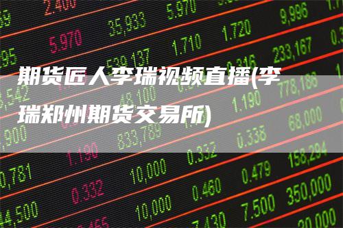期货匠人李瑞视频直播(李瑞郑州期货交易所)