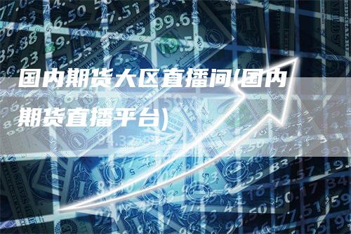 国内期货大区直播间(国内期货直播平台)