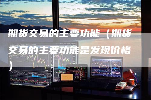 期货交易的主要功能（期货交易的主要功能是发现价格）