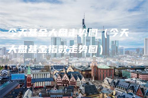 今天基金大盘走势图（今天大盘基金指数走势图）