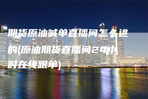 期货原油喊单直播间怎么进的(原油期货直播间24小时在线跟单)