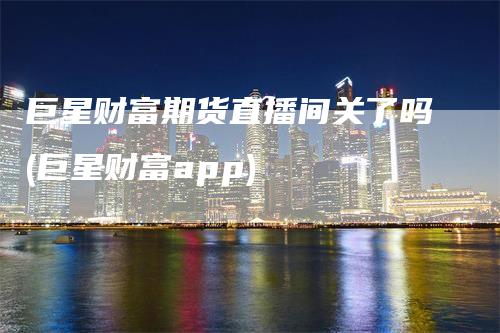 巨星财富期货直播间关了吗(巨星财富app)