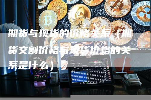 期货与现货的价格关系（期货交割价格与现货价格的关系是什么）