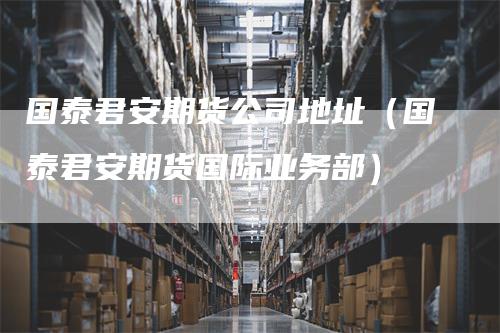 国泰君安期货公司地址（国泰君安期货国际业务部）
