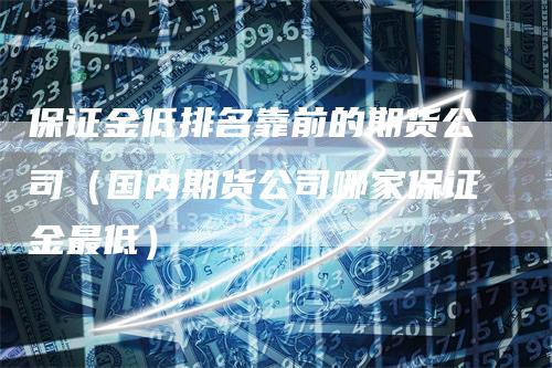 保证金低排名靠前的期货公司（国内期货公司哪家保证金最低）