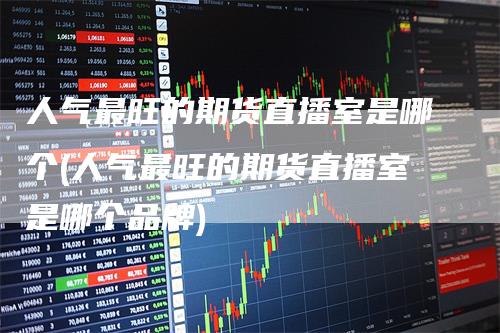 人气最旺的期货直播室是哪个(人气最旺的期货直播室是哪个品牌)